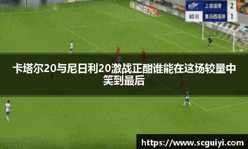 卡塔尔20与尼日利20激战正酣谁能在这场较量中笑到最后